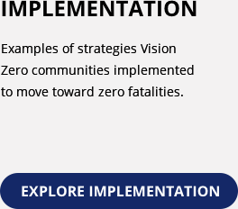 Implementation. Includes examples of strategies Vision Zero communities implemented to move toward zero fatalities. Explore Implementation.