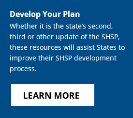 Develop Your Plan - Whether it is the state’s second, third or other update of the SHSP, these resources will assist States to improve their SHSP development process. Click to learn more.