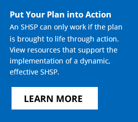 Put Your Plan into Action - An SHSP can only work if the plan is brought to life through action. View resources that support the implementation of a dynamic, effective SHSP. Click to learn more.